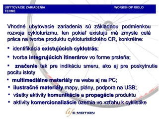 UBYTOVACIE ZARIADENIA   WORKSHOP   RIOLO TERME Vhodné ubytovacie zariadenia sú základnou podmienkou rozvoja cykloturizmu, len pokiaľ existujú má zmysle celá práca na tvorbe produktu cykloturistického CR, konkrétne: identifikácia   existujúcich cyklotrás ;  tvorba  i ntegrujúcich itinerárov   vo forme prsteňa ;  značenie   tak pre indikáciu smeru, ako aj pre poskytnutie pocitu istoty multimediálne materiály   na webe aj na PC; ilustračné m ateri ály   mapy ,  plány ,  podpora na USB ; všetky aktivity   komunikácie  a  propagácie  produktu aktivity   komercionalizácie   územia vo vzťahu k cyklistike 