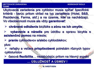 Ubytovacie zariadenia pre cyklistov musia spĺňať špecifické kritériá - berúc pritom ohľad na typ zariadenia  (Hotel, B&B, Re zidencia, Farma, atď.)   a na územie, kde sa nachádzajú. Vo všeobecnosti musia ale vždy  garant ovať : chránené odloženie  bici/bike  a   zónu na ich umytie ; raňajky a večera   prispôsobené   potrebám rôznych typov cykloturistov …  ÚSLUŽNOSŤ A ÚSMEV  ! vybavenie a náradie  p re údržbu a opravu bicykla  e  a sistenčnú pomoc  n a mieste;   pranie   cykloodevov a / alebo   cyklooblekov ; plus :  časová  fle xibilita …  nezabúdajúc pritom na hlavný aspekt UBYTOVACIE ZARIADENIA   WORKSHOP   RIOLO TERME 