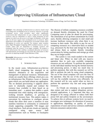 IJASCSE, Vol 2, Issue 1, 2013
 Feb. 28




              Improving Utilization of Infrastructure Cloud
                                                                R . P. Jadhav
                           Department of Information Technology, G.H.Raisoni Institute of Engg. And Tech, Pune India




Abstract- A key advantage of Infrastructure-as-a-Service (IaaS) cloud      The illusion of infinite computing resources available
is providing users on-demand access to resources. However, to provide
on-demand access, cloud providers must either significantly
                                                                           on demand thereby eliminates the need for Cloud
overprovision their infrastructure (or pay a high price for operating      Computing users to plan far ahead for provisioning.
resources with low utilization) or reject a large proportion of user       The elimination of an up-front commitment by Cloud
requests (in which case the access is no longer on-demand). At the same
time, not all users require truly on-demand access to resources. Many
                                                                           users, thereby allowing companies to start small and
applications and workflows are designed for recoverable systems where      increase hardware resources only when there is an
interruptions in service are expected. For instance, many scientists       increase in their needs. The ability to pay for use of
utilize High Throughput Computing (HTC)-enabled resources, such as
Condor, where jobs are dispatched to available resources and
                                                                           computing resources on a short-term basis as needed
terminated when the resource is no longer available. We propose a          (e.g., processors by the hour and storage by the day)
cloud infrastructure that combines on-demand allocation of resources       and release them as needed, thereby rewarding
with opportunistic provisioning of cycles from idle cloud nodes to other
processes by deploying backfill Virtual Machines (VMs).
                                                                           conservation by letting machines and storage go when
                                                                           they are no longer useful.
Keywords: Infrastructure as service, High Throughput Computing,                   The system is very much needed in the current
Virtual Machine, idle cloud.                                               and future also. When we deal with any massive
                                                                           operation then in such case available computing
                          I.   INTRODUCTION                                resources are not sufficient. To perform the operation
                                                                           on the individual machine having the limited memory
    In the recent years, Infrastructure-as-a-Service                       and processing power, it takes too much time to
    (IaaS) cloud computing has emerged as an                               perform operation. But with this research we will be
    attractive alternative to the acquisition and                          able to perform the task by using cloud computing.
    management of physical resources. Infrastructure                       The use of the cloud computer will save the time of
    clouds are usually those offerings which give you                      the operation. Also the use of the cloud computing
    an infrastructure like Windows Azure or Amazon                         will use the available resources very efficiently. So
    upon which you can build almost any application.                       this research will be very useful when we have to
    The on demand provisioning it supports allows                          perform the operation very fast and using optimal
    users to elastically expand and contract the                           resources.
    resource base available to them based on an                                    As Clouds are emerging as next-generation
    immediate need – a pattern that enables a quick                        data centers and aim to support ubiquitous service-
    turnaround time when dealing with emergencies,                         oriented applications, it is important that they are
    working towards deadlines, or growing an                               designed to be energy efficient to reduce both their
    institutional resource base. This pattern makes it                     power bill and carbon footprint on the environment.
    convenient for institutions to configure private                       To achieve this at software systems level, we need to
    clouds that allow their users a seamless or near                       investigate new techniques for allocation of resources
    seamless transition to community or commercial                         to applications depending on quality of service,
    clouds supporting compatible VM images and                             expectations of users and service contracts established
    cloud interfaces. Such private clouds are typically                    between consumers and providers.
    configured       using    open     source     IaaS
    implementations such as Nimbus or Eucalyptus
    [1].


www.ijascse.in                                                                                                           Page 33
 
