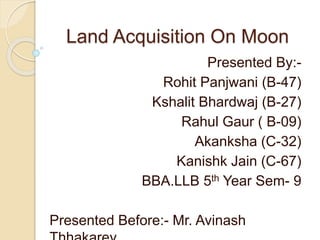 Land Acquisition On Moon
Presented By:-
Rohit Panjwani (B-47)
Kshalit Bhardwaj (B-27)
Rahul Gaur ( B-09)
Akanksha (C-32)
Kanishk Jain (C-67)
BBA.LLB 5th Year Sem- 9
Presented Before:- Mr. Avinash
 