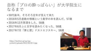 ⾃称「プロの酔っぱらい」が⼤学院⽣に
なるまで
• 50代後半，そろそろ定年が⾒えて来た
• 2016年5⽉虚数の情緒という数学の本を読んだ、57歳
• 2016年12⽉禁酒をした、58歳
• 2017年6⽉ふと⽂学を読みたくなった、58歳
• 2017年7⽉「罪と罰」ドストエフスキー、58歳
https://techlion.jp/wp/wp-
content/uploads/2012/02/02-3.jpg
13
 