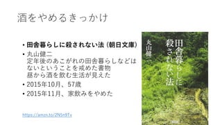 酒をやめるきっかけ
• ⽥舎暮らしに殺されない法 (朝⽇⽂庫)
• 丸⼭健⼆
定年後のあこがれの⽥舎暮らしなどは
ないということを戒めた書物
昼から酒を飲む⽣活が⾒えた
• 2015年10⽉、57歳
• 2015年11⽉、家飲みをやめた
https://amzn.to/2N5n9Tv
14
 