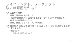 ライフ・シフト、ワークシフト
脳には可塑性がある
• ⼈⽣100年時代
• 就職、引退の常識が変わる
• 「20代で就職して、60代で引退する」というモデルが崩壊した
• 60歳定年は引退ではない
• 就職、複職、フリーランス、学び直し
• ⼈間の能⼒はある年齢でピークに達して、その後は落ちるとい
うパラダイム
• ⽼害モデル
• 学ぶことを拒否した⽣き⽅
31
 
