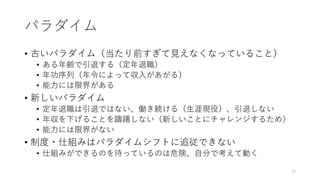 パラダイム
• 古いパラダイム（当たり前すぎて⾒えなくなっていること）
• ある年齢で引退する（定年退職）
• 年功序列（年令によって収⼊があがる）
• 能⼒には限界がある
• 新しいパラダイム
• 定年退職は引退ではない、働き続ける（⽣涯現役）、引退しない
• 年収を下げることを躊躇しない（新しいことにチャレンジするため）
• 能⼒には限界がない
• 制度・仕組みはパラダイムシフトに追従できない
• 仕組みができるのを待っているのは危険、⾃分で考えて動く
33
 