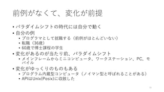 前例がなくて、変化が前提
• パラダイムシフトの時代には⾃分で動く
• ⾃分の例
• プログラマとして就職する（前例がほとんどいない）
• 転職（36歳）
• 60歳で博⼠課程の学⽣
• 変化があるのが当たり前、パラダイムシフト
• メインフレームからミニコンピュータ、ワークステーション、PC、モ
バイル
• 変化がゆっくりのものもある
• プログラム内蔵型コンピュータ（ノイマン型と呼ばれることがある）
• APIはUnix(Posix)に収斂した
34
 