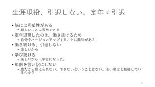 ⽣涯現役、引退しない、定年≠引退
• 脳には可塑性がある
• 新しいことに習熟できる
• 定年退職したのは、働き続けるため
• ⾃分をバージョンアップすることに興味がある
• 働き続ける、引退しない
• 楽しいから
• 学び続ける
• 楽しいから（学⽣になった）
• 年齢を⾔い訳にしない
• 歳だから覚えられない、できないということはない。若い頃ほど勉強してい
るのか？
35
 