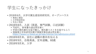学⽣になったきっかけ
• 2018年6⽉、⼤学付属⽣産技術研究所、オープンハウス
• 教授と雑談
• ⼤学院説明会
• 先⽣に相談
• 2018年8⽉、⼊試（英語、専⾨試験、⼝述試験）
• TOEFL、参考書の過去問を解く
• 学部の教科書を⽣協で購⼊。教科書リストを⽣協でもらう
• 情報理⼯学系研究科電⼦情報学専攻過去問を解く
https://www.i.u-tokyo.ac.jp/edu/course/ice/admission.shtml
• 2018年8⽉末、会社に退職の意向を伝える
• 2018年9⽉、合格発表、定年退職、60歳
• 2018年9⽉末、⼊学
36
 