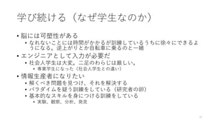 学び続ける（なぜ学⽣なのか）
• 脳には可塑性がある
• なれないことには時間がかかるが訓練しているうちに徐々にできるよ
うになる。逆上がりとか⾃転⾞に乗るのと⼀緒
• エンジニアとして⼊⼒が必要だ
• 社会⼈学⽣は⼤変。⼆⾜のわらじは厳しい。
• 専業学⽣になった（社会⼈学⽣との違い）
• 情報⽣産者になりたい
• 解くべき問題を⾒つけ、それを解決する
• パラダイムを疑う訓練をしている（研究者の卵）
• 基本的なスキルを⾝につける訓練をしている
• 実験、観察、分析、発⾒
37
 