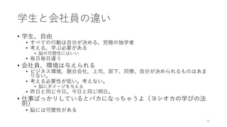 学⽣と会社員の違い
• 学⽣、⾃由
• すべての⾏動は⾃分が決める，究極の独学者
• 考える，学ぶ必要がある
• 脳の可塑性にはいい
• 毎⽇毎⽇違う
• 会社員、環境は与えられる
• ビジネス環境，競合会社，上司、部下、同僚、⾃分が決められるものはあま
りない。
• 考える必要性が低い。考えない。
• 脳にダメージを与える
• 昨⽇と同じ今⽇。今⽇と同じ明⽇。
• 仕事ばっかりしているとバカになっちゃうよ（ヨシオカの学びの法
則）
• 脳には可塑性がある
38
 