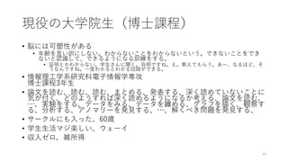 現役の⼤学院⽣（博⼠課程）
• 脳には可塑性がある
• 年齢を⾔い訳にしない。わからないことをわからないという。できないことをでき
ないと認識して、できるようになる訓練をする。
• 証明とかわからない。学⽣さんに聞く。⾃明ですね。え。教えてもらう。あー、なるほど、そ
うなんですね。⼀度わかるとわかる回路ができる。
• 情報理⼯学系研究科電⼦情報学専攻
博⼠課程3年⽣
• 論⽂を読む、読む、読む、まとめる、発表する、深く読めていないことに
気が付く、どのようすれば深く読めるようになるか考える、論⽂を読む、
…、実験をする、データをみる、データを纏める、グラフを描く、観察す
る、分析する、アノマリーを発⾒する、…、解くべき問題を発⾒する、
• サークルにも⼊った、60歳
• 学⽣⽣活マジ楽しい、ウェーイ
• 収⼊ゼロ，雑所得
40
 