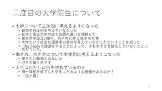 ⼆度⽬の⼤学院⽣について
• ⼤学について主体的に考えるようになった
• 最初の時は何も考えていなかった
• 私学と国⽴⼤学の⽴ち位置の違いを理解した
• 東京⼤学設⽴140年、前半の70年と後半の70年
• ⼤学という社会共通資本の意味が⾒えていなかったということを知った
• Infra Studyで講演をすることによって、それを⼗分⾔語化していないことに
気がついた。
• 働き⽅、⽣き⽅について主体的に考えるようになった
• 働きたい職場とはなにか
• ガチで働く気です
• ⼈⽣はわたしに何を求めているのか
• 博⼠課程を修了した学⽣にどのような価値があるのか？
• 「夜と霧」
44
 
