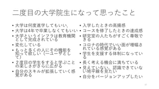 ⼆度⽬の⼤学院⽣になって思ったこと
• ⼤学は何度進学してもいい．
• ⼤学は4年で卒業しなくてもいい
• ⼤学というインフラは教育機関
として完成されている
• 変化している
• もっと多くの⼈にその機能を
知って欲しい（⼀ユーザとし
て）
• ２度⽬の学⽣をすると学ぶこと
の楽しさがさらに広がる
• ⾃分のスキルが拡張していく感
覚がある
• ⼊学したときの⾼揚感
• コースを修了したときの達成感
• 研究室の⼈たちがすごく尊敬で
きる
• コロナの時代でいい⾯が増幅さ
れている感覚がある
• 学⽣を⽀援する体制になってい
る
• ⻑く考える機会に満ちている
• ⾒えていない，認識できていな
い地平線を⾒たい
• ⾃分をバージョンアップしたい
47
 