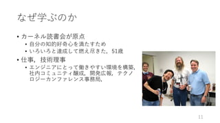 なぜ学ぶのか
• カーネル読書会が原点
• ⾃分の知的好奇⼼を満たすため
• いろいろと達成して燃え尽きた，51歳
• 仕事，技術理事
• エンジニアにとって働きやすい環境を構築，
社内コミュニティ醸成，開発広報，テクノ
ロジーカンファレンス事務局，
11
 