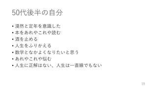 50代後半の⾃分
• 漠然と定年を意識した
• 本をあれやこれや読む
• 酒を⽌める
• ⼈⽣をふりかえる
• 数学となかよくなりたいと思う
• あれやこれや悩む
• ⼈⽣に正解はない、⼈⽣は⼀直線でもない
18
 