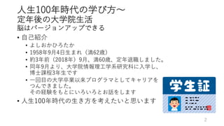 ⼈⽣100年時代の学び⽅〜
定年後の⼤学院⽣活
脳はバージョンアップできる
• ⾃⼰紹介
• よしおかひろたか
• 1958年9⽉4⽇⽣まれ（満62歳）
• 約3年前（2018年）9⽉、満60歳、定年退職しました。
• 同年9⽉より、⼤学院情報理⼯学系研究科に⼊学し、
博⼠課程3年⽣です
• ⼀回⽬の⼤学卒業以来プログラマとしてキャリアを
つんできました。
その経験をもとにいろいろとお話をします
• ⼈⽣100年時代の⽣き⽅を考えたいと思います
2
 