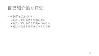 ⾃⼰紹介的なIT史
• パラダイムシフト
• 起こっていることを知らない
• 起こっていることに気がつかない
• 起こったあとはアタリマエになる
22
 