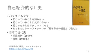 ⾃⼰紹介的なIT史
• パラダイムシフト
• 起こっていることを知らない
• 起こっていることに気がつかない
• 起こったあとはアタリマエになる
• もともとはトーマス・クーンが「科学⾰命の構造」で唱えた
• ⽇本の近代史
• 明治維新（1867年）
• 敗戦（1945年）
23
科学⾰命の構造，トーマス・クーン
https://amzn.to/2QZiw00
 