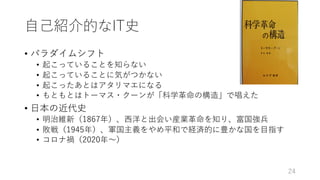 ⾃⼰紹介的なIT史
• パラダイムシフト
• 起こっていることを知らない
• 起こっていることに気がつかない
• 起こったあとはアタリマエになる
• もともとはトーマス・クーンが「科学⾰命の構造」で唱えた
• ⽇本の近代史
• 明治維新（1867年）、⻄洋と出会い産業⾰命を知り、富国強兵
• 敗戦（1945年）、軍国主義をやめ平和で経済的に豊かな国を⽬指す
• コロナ禍（2020年〜）
24
 