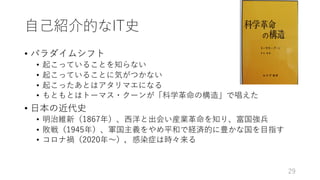 ⾃⼰紹介的なIT史
• パラダイムシフト
• 起こっていることを知らない
• 起こっていることに気がつかない
• 起こったあとはアタリマエになる
• もともとはトーマス・クーンが「科学⾰命の構造」で唱えた
• ⽇本の近代史
• 明治維新（1867年）、⻄洋と出会い産業⾰命を知り、富国強兵
• 敗戦（1945年）、軍国主義をやめ平和で経済的に豊かな国を⽬指す
• コロナ禍（2020年〜），感染症は時々来る
29
 