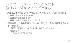 ライフ・シフト、ワークシフト
脳はバージョンアップできる
• ⼈⽣100年時代，⼈間の能⼒はいくつになっても開発できる
• 就職、引退の常識が変わる
• 60歳定年は引退ではない
• 就職、複職、フリーランス、学び直し
• ⼈間の能⼒はある年齢でピークに達して、その後は落ちるとい
うパラダイム
• 「20代で就職して、60代で引退する」というモデル
• ⽼害モデル
• 学ぶことを拒否した⽣き⽅
30
 