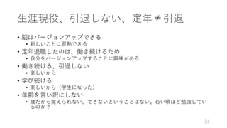 ⽣涯現役、引退しない、定年≠引退
• 脳はバージョンアップできる
• 新しいことに習熟できる
• 定年退職したのは、働き続けるため
• ⾃分をバージョンアップすることに興味がある
• 働き続ける、引退しない
• 楽しいから
• 学び続ける
• 楽しいから（学⽣になった）
• 年齢を⾔い訳にしない
• 歳だから覚えられない、できないということはない。若い頃ほど勉強してい
るのか？
34
 