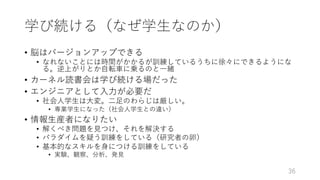 学び続ける（なぜ学⽣なのか）
• 脳はバージョンアップできる
• なれないことには時間がかかるが訓練しているうちに徐々にできるようにな
る。逆上がりとか⾃転⾞に乗るのと⼀緒
• カーネル読書会は学び続ける場だった
• エンジニアとして⼊⼒が必要だ
• 社会⼈学⽣は⼤変。⼆⾜のわらじは厳しい。
• 専業学⽣になった（社会⼈学⽣との違い）
• 情報⽣産者になりたい
• 解くべき問題を⾒つけ、それを解決する
• パラダイムを疑う訓練をしている（研究者の卵）
• 基本的なスキルを⾝につける訓練をしている
• 実験、観察、分析、発⾒
36
 