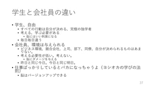 学⽣と会社員の違い
• 学⽣、⾃由
• すべての⾏動は⾃分が決める，究極の独学者
• 考える，学ぶ必要がある
• 脳にはいい刺激になる
• 毎⽇毎⽇違う
• 会社員、環境は与えられる
• ビジネス環境，競合会社，上司、部下、同僚、⾃分が決められるものはあま
りない。
• 考える必要性が低い。考えない。
• 脳にダメージを与える
• 昨⽇と同じ今⽇。今⽇と同じ明⽇。
• 仕事ばっかりしているとバカになっちゃうよ（ヨシオカの学びの法
則）
• 脳はバージョンアップできる
37
 