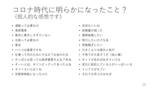 コロナ時代に明らかになったこと？
（個⼈的な感想です）
• 通勤って必要なの
• 満員電⾞
• 東京に集中しすぎていない
• 出張って必要なの
• 宴会
• ハンコは重要ですね
• 仕事って何のためにやるの？お⾦のため
• やっぱとは⾔っても経済重要だよね？本当
• そーいえば，オリンピックってあったよね
• オフィスいらなくね
• 定期券無駄になっちゃた
• ⾃炊もいいね
• 読書量が減った
• 濃厚接触したい
• 旅⾏したいけどなあ
• ⾺⿅騒ぎしたい
• 引きこもりは意外と楽だ
• ⼦育てが⼤変そうだ（他⼈事）
• ネットがあれば⽣きていける
• 変化に抵抗している⼈がいっぱいいる
• インフラがすごい
• それでも学ぶのはなぜ
38
 