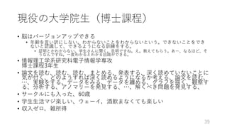 現役の⼤学院⽣（博⼠課程）
• 脳はバージョンアップできる
• 年齢を⾔い訳にしない。わからないことをわからないという。できないことをでき
ないと認識して、できるようになる訓練をする。
• 証明とかわからない。学⽣さんに聞く。⾃明ですね。え。教えてもらう。あー、なるほど、そ
うなんですね。⼀度わかるとわかる回路ができる。
• 情報理⼯学系研究科電⼦情報学専攻
博⼠課程3年⽣
• 論⽂を読む、読む、読む、まとめる、発表する、深く読めていないことに
気が付く、どのようすれば深く読めるようになるか考える、論⽂を読む、
…、実験をする、データをみる、データを纏める、グラフを描く、観察す
る、分析する、アノマリーを発⾒する、…、解くべき問題を発⾒する、
• サークルにも⼊った、60歳
• 学⽣⽣活マジ楽しい、ウェーイ，酒飲まなくても楽しい
• 収⼊ゼロ，雑所得
39
 