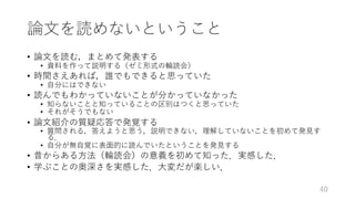論⽂を読めないということ
• 論⽂を読む，まとめて発表する
• 資料を作って説明する（ゼミ形式の輪読会）
• 時間さえあれば，誰でもできると思っていた
• ⾃分にはできない
• 読んでもわかっていないことが分かっていなかった
• 知らないことと知っていることの区別はつくと思っていた
• それがそうでもない
• 論⽂紹介の質疑応答で発覚する
• 質問される，答えようと思う，説明できない，理解していないことを初めて発⾒す
る．
• ⾃分が無⾃覚に表⾯的に読んでいたということを発⾒する
• 昔からある⽅法（輪読会）の意義を初めて知った．実感した．
• 学ぶことの奥深さを実感した．⼤変だが楽しい．
40
 