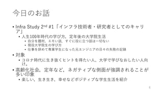今⽇のお話
• Infra Study 2nd #1「インフラ技術者・研究者としてのキャリ
ア」
• ⼈⽣100年時代の学び⽅，定年後の⼤学院⽣活
• ⾃分を題材，エモい話．すぐに役に⽴つ話は⼀切ない
• 現役⼤学院⽣の学び⽅
• 仕事を辞めて専業学⽣になった元エンジニアの⽇々の失敗の記録
• 対象
• コロナ時代に⽣き抜くヒントを得たい⼈、⼤学で学びなおしたい⼈向
け。
• ⾼齢化社会，定年など，ネガティブな側⾯が強調されることが
多い印象
• 楽しい，⽣き⽣き，幸せなどポジティブな学⽣⽣活を紹介
4
 