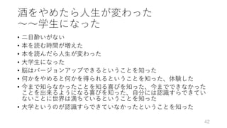 酒をやめたら⼈⽣が変わった
〜〜学⽣になった
• ⼆⽇酔いがない
• 本を読む時間が増えた
• 本を読んだら⼈⽣が変わった
• ⼤学⽣になった
• 脳はバージョンアップできるということを知った
• 何かをやめると何かを得られるということを知った、体験した
• 今まで知らなかったことを知る喜びを知った、今までできなかった
ことを出来るようになる喜びを知った、⾃分には認識すらできてい
ないことに世界は満ちているということを知った
• ⼤学というのが認識すらできていなかったということを知った
42
 