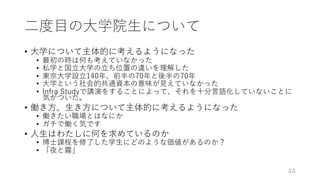⼆度⽬の⼤学院⽣について
• ⼤学について主体的に考えるようになった
• 最初の時は何も考えていなかった
• 私学と国⽴⼤学の⽴ち位置の違いを理解した
• 東京⼤学設⽴140年、前半の70年と後半の70年
• ⼤学という社会的共通資本の意味が⾒えていなかった
• Infra Studyで講演をすることによって、それを⼗分⾔語化していないことに
気がついた。
• 働き⽅、⽣き⽅について主体的に考えるようになった
• 働きたい職場とはなにか
• ガチで働く気です
• ⼈⽣はわたしに何を求めているのか
• 博⼠課程を修了した学⽣にどのような価値があるのか？
• 「夜と霧」
44
 