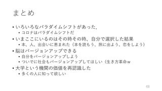 まとめ
• いろいろなパラダイムシフトがあった．
• コロナはパラダイムシフトだ
• いまここにいるのはその時その時、⾃分で選択した結果
• 本、⼈、出会いに恵まれた（本を読もう、旅に出よう、恋をしよう）
• 脳はバージョンアップできる
• ⾃分をバージョンアップしよう
• ついでに社会もバージョンアップしてほしい（⽣き⽅⾰命ｗ
• ⼤学という機関の価値を再認識した
• 多くの⼈に知って欲しい
48
 