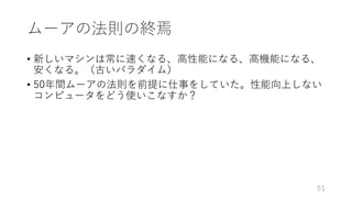 ムーアの法則の終焉
• 新しいマシンは常に速くなる、⾼性能になる、⾼機能になる、
安くなる。（古いパラダイム）
• 50年間ムーアの法則を前提に仕事をしていた。性能向上しない
コンピュータをどう使いこなすか？
51
 