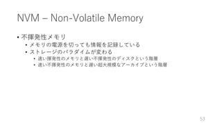 NVM ‒ Non-Volatile Memory
• 不揮発性メモリ
• メモリの電源を切っても情報を記録している
• ストレージのパラダイムが変わる
• 速い揮発性のメモリと遅い不揮発性のディスクという階層
• 速い不揮発性のメモリと遅い超⼤規模なアーカイブという階層
53
 