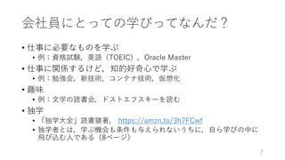 会社員にとっての学びってなんだ？
• 仕事に必要なものを学ぶ
• 例：資格試験，英語（TOEIC），Oracle Master
• 仕事に関係するけど，知的好奇⼼で学ぶ
• 例：勉強会，新技術，コンテナ技術，仮想化
• 趣味
• 例：⽂学の読書会，ドストエフスキーを読む
• 独学
• 「独学⼤全」読書猿著， https://amzn.to/3h7FCwf
• 独学者とは，学ぶ機会も条件も与えられないうちに，⾃ら学びの中に
⾶び込む⼈である（8ページ）
7
 