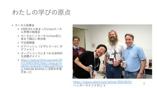 わたしの学びの原点
• カーネル読書会
• 1999/4から始まったLinuxカーネ
ル界隈の勉強会
• カーネルハッカーからLinux初⼼
者まで幅広い参加者
• 不定期開催
• ビアバッシュ（ピザとビール）が
デフォルト
• オープンソースにまつわる技術的
な話題がメイン
• https://web.archive.org/web/20
111104223032/http://ylug.jp/m
odules/pukiwiki/index.php?histo
ry Internet Archive に当時の年表
があった
8
https://japan.zdnet.com/article/35012872/
ハッカーマインド⾏こう
 