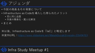 Infra Study Meetup #1
アジェンダ
• 今回の発表＆その背景について
• Infrastructure as Codeを導入した得られたメリット
• 常に同じ品質
• 作業の簡素化・属人化解消
• まとめ
※以後、Infrastructure as Codeを「IaC」と略記します
※資料URL：https://www.slideshare.net/MasakiSuzuki3/vscode-231494753
 