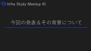 Infra Study Meetup #1
今回の発表＆その背景について
 
