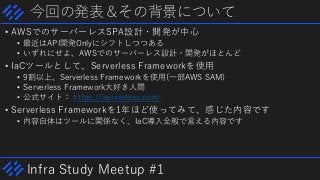 Infra Study Meetup #1
今回の発表＆その背景について
• AWSでのサーバーレスSPA設計・開発が中心
• 最近はAPI開発Onlyにシフトしつつある
• いずれにせよ、AWSでのサーバーレス設計・開発がほとんど
• IaCツールとして、Serverless Frameworkを使用
• 9割以上、Serverless Frameworkを使用(一部AWS SAM)
• Serverless Framework大好き人間
• 公式サイト： https://serverless.com/
• Serverless Frameworkを1年ほど使ってみて、感じた内容です
• 内容自体はツールに関係なく、IaC導入全般で言える内容です
 