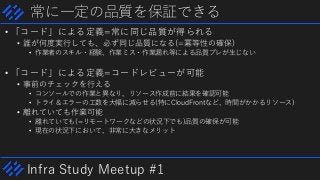 Infra Study Meetup #1
常に一定の品質を保証できる
• 「コード」による定義=常に同じ品質が得られる
• 誰が何度実行しても、必ず同じ品質になる(=冪等性の確保)
• 作業者のスキル・経験、作業ミス・作業漏れ等による品質ブレが生じない
• 「コード」による定義=コードレビューが可能
• 事前のチェックを行える
• コンソールでの作業と異なり、リソース作成前に結果を確認可能
• トライ＆エラーの工数を大幅に減らせる(特にCloudFrontなど、時間がかかるリソース)
• 離れていても作業可能
• 離れていても(=リモートワークなどの状況下でも)品質の確保が可能
• 現在の状況下において、非常に大きなメリット
 