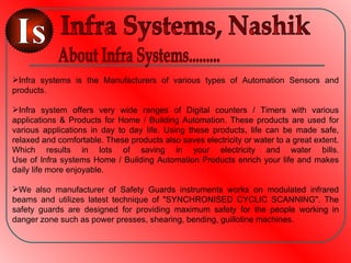 Infra systems is the Manufacturers of various types of Automation Sensors and
products.

Infra system offers very wide ranges of Digital counters / Timers with various
applications & Products for Home / Building Automation. These products are used for
various applications in day to day life. Using these products, life can be made safe,
relaxed and comfortable. These products also saves electricity or water to a great extent.
Which results in lots of saving in your electricity and water bills.
Use of Infra systems Home / Building Automation Products enrich your life and makes
daily life more enjoyable.

We also manufacturer of Safety Guards instruments works on modulated infrared
beams and utilizes latest technique of "SYNCHRONISED CYCLIC SCANNING". The
safety guards are designed for providing maximum safety for the people working in
danger zone such as power presses, shearing, bending, guillotine machines.
 