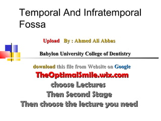 Temporal And Infratemporal
Fossa
UploadUpload By : Ahmed Ali AbbasBy : Ahmed Ali Abbas
Babylon University College of DentistryBabylon University College of Dentistry
downloaddownload this file from Website onthis file from Website on GoogleGoogle
TheOptimalSmile.wix.comTheOptimalSmile.wix.com
choose Lectureschoose Lectures
Then Second StageThen Second Stage
Then choose the lecture you needThen choose the lecture you need
 