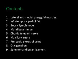 Contents
1. Lateral and medial pterygoid muscles.
2. Infratemporal pad of fat
3. Buccal lymph node
4. Mandibular nerve
5. Chorda tympani nerve
6. Maxillary artery
7. Pterygoid plexus of veins
8. Otic ganglion
9. Sphenomandibular ligament
 
