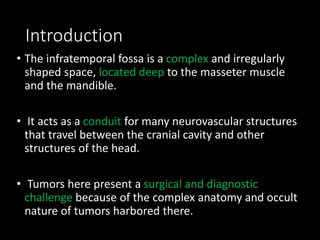 Introduction
• The infratemporal fossa is a complex and irregularly
shaped space, located deep to the masseter muscle
and the mandible.
• It acts as a conduit for many neurovascular structures
that travel between the cranial cavity and other
structures of the head.
• Tumors here present a surgical and diagnostic
challenge because of the complex anatomy and occult
nature of tumors harbored there.
 