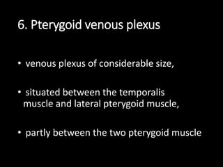 6. Pterygoid venous plexus
• venous plexus of considerable size,
• situated between the temporalis
muscle and lateral pterygoid muscle,
• partly between the two pterygoid muscle
 