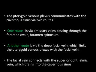 • The pterygoid venous plexus communicates with the
cavernous sinus via two routes.
• One route is via emissary veins passing through the
foramen ovale, foramen spinosum.
• Another route is via the deep facial vein, which links
the pterygoid venous plexus with the facial vein.
• The facial vein connects with the superior ophthalmic
vein, which drains into the cavernous sinus.
 