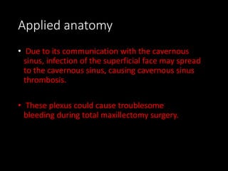 Applied anatomy
• Due to its communication with the cavernous
sinus, infection of the superficial face may spread
to the cavernous sinus, causing cavernous sinus
thrombosis.
• These plexus could cause troublesome
bleeding during total maxillectomy surgery.
 