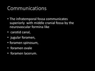 Communications
• The infratemporal fossa communicates
superiorly with middle cranial fossa by the
neurovascular formina like
• carotid canal,
• jugular foramen,
• foramen spinosum,
• foramen ovale
• foramen lacerum.
 